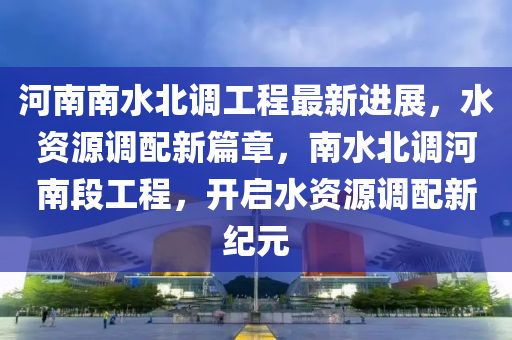 河南南(nan)水北(bei)調工程(cheng)最新(xin)進(jin)展(zhan)，水(shui)資(zi)源(yuan)調(diao)配(pei)新(xin)篇(pian)章，南水北(bei)調河(he)南段工程(cheng)，開(kai)啟(qi)水資源(yuan)調(diao)配(pei)新紀元(yuan)