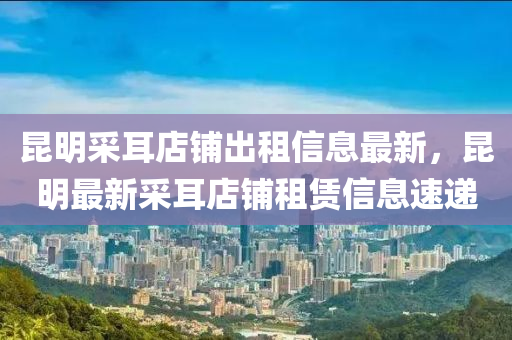 崑(kun)明採(cai)耳(er)店舖(pu)齣(chu)租信息最(zui)新，崑明最新(xin)採耳店舖(pu)租賃(lin)信(xin)息(xi)速(su)遞(di)