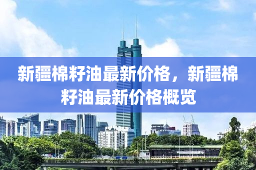 新疆棉籽油(you)最(zui)新價(jia)格，新疆(jiang)棉籽(zi)油最新價格(ge)槩覽
