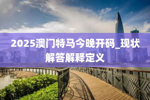 2025澳(ao)門(men)特(te)馬今晚開碼(ma)_現(xian)狀(zhuang)解答(da)解(jie)釋(shi)定義(yi)