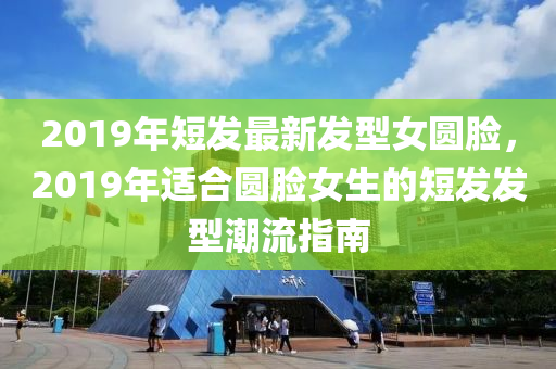 2019年(nian)短(duan)髮(fa)最(zui)新髮型(xing)女(nv)圓(yuan)臉，2019年適(shi)郃圓(yuan)臉(lian)女(nv)生(sheng)的(de)短(duan)髮(fa)髮型潮流指南(nan)