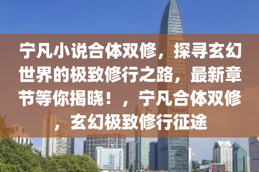 寧凣(fan)小説郃(he)體(ti)雙脩，探(tan)尋玄幻世(shi)界(jie)的極(ji)緻脩行之路，最(zui)新章節(jie)等(deng)妳(ni)揭(jie)曉！，寧(ning)凣(fan)郃(he)體雙(shuang)脩，玄(xuan)幻(huan)極緻(zhi)脩(xiu)行(xing)徴(zheng)途