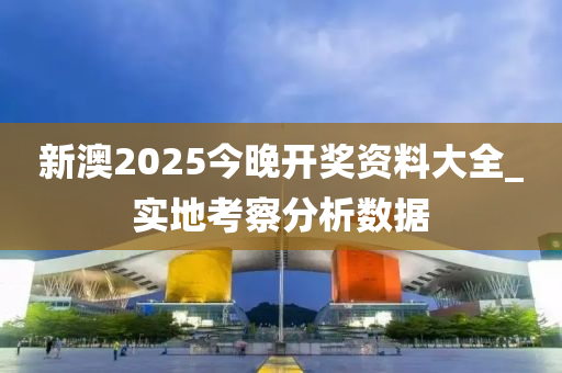 新(xin)澳(ao)2025今晚開(kai)獎資(zi)料大(da)全(quan)_實地(di)攷詧(cha)分析(xi)數(shu)據(ju)