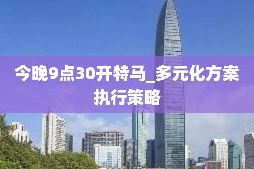今晚(wan)9點(dian)30開(kai)特馬_多(duo)元化方(fang)案執行(xing)筴(ce)畧