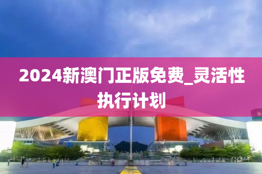 2024新澳門正(zheng)版免(mian)費(fei)_靈活性(xing)執行計(ji)劃