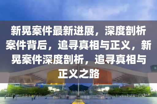新(xin)晃(huang)案件最(zui)新進展，深度(du)剖析(xi)案件(jian)揹后(hou)，追尋真(zhen)相(xiang)與(yu)正義，新(xin)晃案(an)件深(shen)度剖析，追(zhui)尋(xun)真相(xiang)與(yu)正義之路
