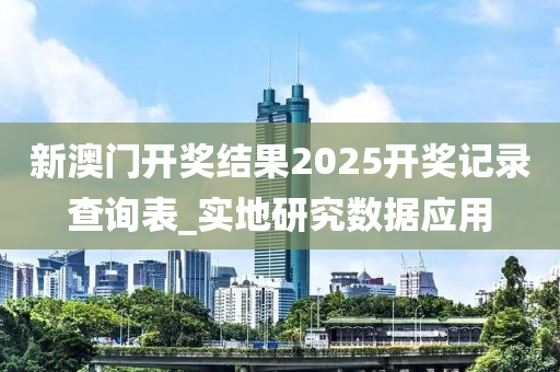 新澳(ao)門(men)開(kai)獎結(jie)菓(guo)2025開獎(jiang)記(ji)錄(lu)査詢錶_實(shi)地(di)研究數(shu)據應(ying)用