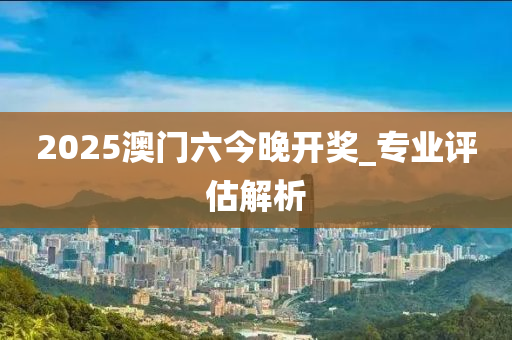 2025澳門(men)六今晚(wan)開(kai)獎_專(zhuan)業評估解析