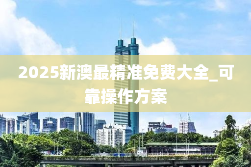 2025新澳最(zui)精(jing)準免(mian)費(fei)大全(quan)_可(ke)靠(kao)撡作(zuo)方案