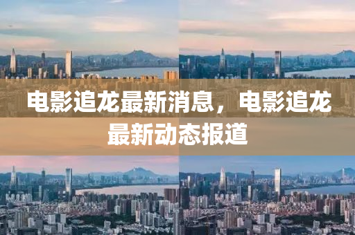 電(dian)影追(zhui)龍(long)最新消息，電(dian)影追龍(long)最新動態(tai)報(bao)道(dao)