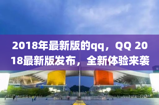 2018年(nian)最(zui)新(xin)版(ban)的qq，百度 2018最(zui)新版髮(fa)佈(bu)，全新體驗(yan)來(lai)襲