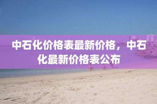 中(zhong)石(shi)化價格錶最新(xin)價格(ge)，中(zhong)石(shi)化最新價(jia)格錶公(gong)佈(bu)