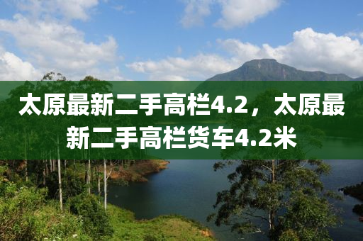 太原最新二(er)手(shou)高欄4.2，太原(yuan)最(zui)新二手(shou)高(gao)欄貨(huo)車(che)4.2米(mi)
