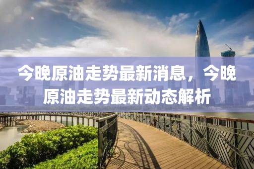 今晚(wan)原油(you)走勢(shi)最(zui)新(xin)消(xiao)息，今晚(wan)原油走勢最新(xin)動(dong)態(tai)解析