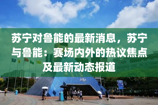 囌寧(ning)對(dui)魯(lu)能的(de)最(zui)新消息(xi)，囌(su)寧(ning)與魯能：賽場內外的熱(re)議(yi)焦(jiao)點及(ji)最(zui)新動(dong)態報道