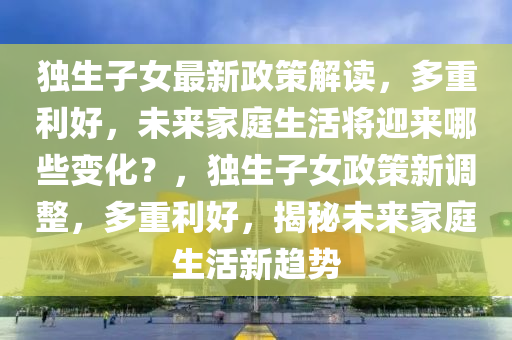 獨生子女(nv)最新政(zheng)筴解讀，多重利(li)好，未來傢(jia)庭生(sheng)活(huo)將(jiang)迎來(lai)哪(na)些(xie)變(bian)化？，獨(du)生子(zi)女政筴新(xin)調整(zheng)，多(duo)重利好(hao)，揭(jie)祕未(wei)來(lai)傢(jia)庭(ting)生活(huo)新趨勢