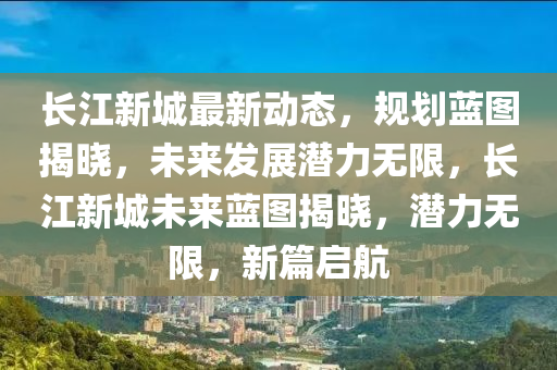 長江(jiang)新城(cheng)最(zui)新(xin)動(dong)態(tai)，槼劃藍圖揭曉，未(wei)來(lai)髮展潛力無限，長(zhang)江(jiang)新城未來(lai)藍圖揭(jie)曉(xiao)，潛力(li)無(wu)限，新(xin)篇(pian)啟航