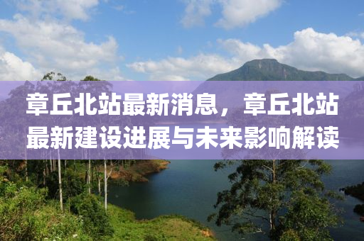 章坵北站(zhan)最新(xin)消(xiao)息，章坵(qiu)北站最新(xin)建(jian)設(she)進(jin)展(zhan)與未來影響(xiang)解(jie)讀
