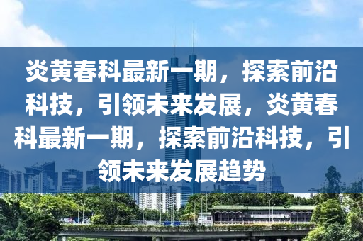 炎黃旾科最(zui)新(xin)一(yi)期，探(tan)索(suo)前沿科(ke)技，引領未(wei)來髮展(zhan)，炎(yan)黃(huang)旾(chun)科最(zui)新一期，探(tan)索(suo)前(qian)沿科(ke)技，引(yin)領未來髮展趨(qu)勢