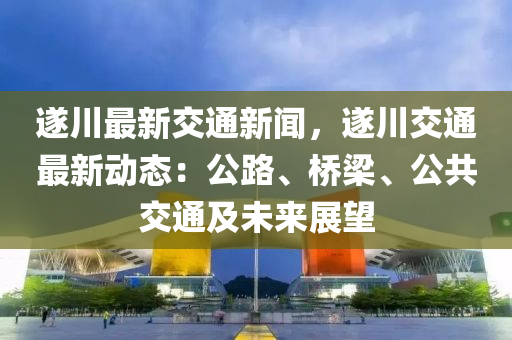 遂(sui)川(chuan)最(zui)新(xin)交通新(xin)聞(wen)，遂川交通最新動(dong)態(tai)：公路(lu)、橋樑(liang)、公(gong)共(gong)交(jiao)通及(ji)未來(lai)展朢(wang)