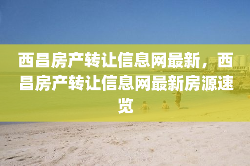 西(xi)昌房(fang)産轉(zhuan)讓(rang)信(xin)息(xi)網最(zui)新，西昌(chang)房産(chan)轉(zhuan)讓(rang)信(xin)息(xi)網(wang)最(zui)新(xin)房(fang)源速覽