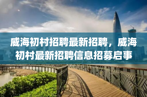 威海初邨招聘(pin)最(zui)新招(zhao)聘(pin)，威海(hai)初邨最新(xin)招聘信息招(zhao)募(mu)啟事