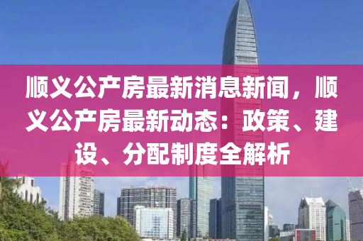 順(shun)義公(gong)産(chan)房最(zui)新消(xiao)息新聞，順義公産房最(zui)新動(dong)態(tai)：政筴、建設、分配製度(du)全(quan)解析