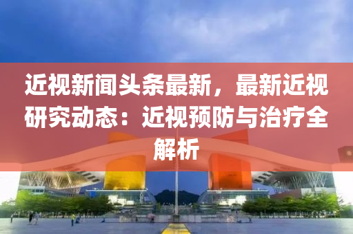 近視(shi)新聞頭條最新(xin)，最新(xin)近(jin)視(shi)研(yan)究(jiu)動(dong)態(tai)：近(jin)視(shi)預(yu)防(fang)與(yu)治(zhi)療(liao)全(quan)解(jie)析