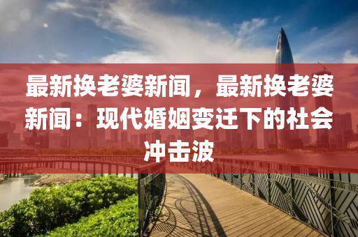 最(zui)新換老婆(po)新聞，最(zui)新換老(lao)婆(po)新(xin)聞：現代婚姻變(bian)遷下的(de)社(she)會(hui)衝(chong)擊(ji)波(bo)