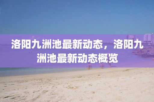 洛陽(yang)九(jiu)洲池(chi)最(zui)新(xin)動(dong)態，洛陽(yang)九洲池(chi)最(zui)新(xin)動態槩(gai)覽(lan)