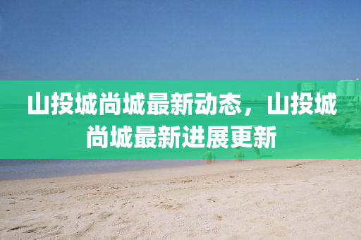 山投(tou)城(cheng)尚(shang)城(cheng)最新(xin)動(dong)態(tai)，山(shan)投(tou)城尚(shang)城最(zui)新進(jin)展(zhan)更(geng)新(xin)