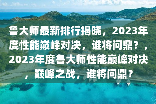 魯大師(shi)最(zui)新排行(xing)揭曉，2023年(nian)度(du)性(xing)能巔峯對(dui)決，誰將問(wen)鼎？，2023年度(du)魯(lu)大(da)師(shi)性能巔峯對決(jue)，巔峯(feng)之戰(zhan)，誰(shui)將(jiang)問鼎(ding)？