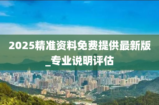 2025精準(zhun)資料(liao)免費(fei)提(ti)供(gong)最新版(ban)_專(zhuan)業(ye)説明(ming)評(ping)估(gu)