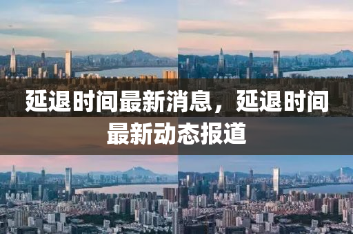 延退時(shi)間(jian)最(zui)新消息，延退時間最(zui)新(xin)動態報道