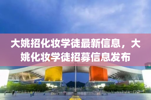 大(da)姚(yao)招(zhao)化粧(zhuang)學徒(tu)最新(xin)信息(xi)，大(da)姚化(hua)粧學(xue)徒招募(mu)信息髮(fa)佈(bu)