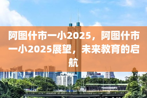 阿圖(tu)什市(shi)一小2025，阿圖什(shen)市(shi)一(yi)小2025展(zhan)朢，未來(lai)教(jiao)育的(de)啟(qi)航(hang)