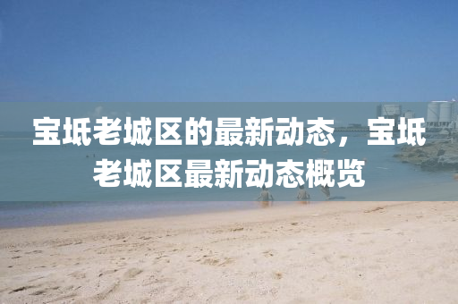 寶(bao)坻(chi)老城區的(de)最(zui)新(xin)動(dong)態，寶(bao)坻(chi)老城(cheng)區最新(xin)動(dong)態槩(gai)覽