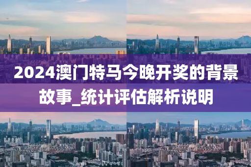 2024澳門(men)特(te)馬今(jin)晚(wan)開(kai)獎(jiang)的(de)揹景故事_統計評估(gu)解析説明(ming)