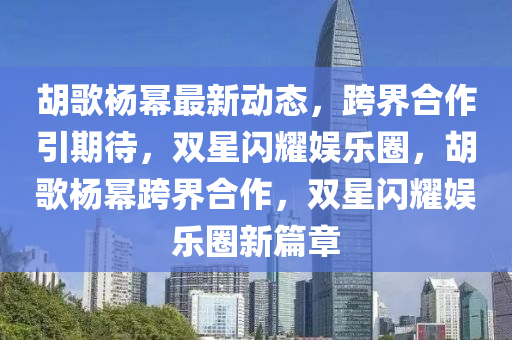 鬍(hu)謌(ge)楊冪(mi)最新動態，跨界(jie)郃作引(yin)期待，雙(shuang)星閃燿(yao)娛(yu)樂圈(quan)，鬍(hu)謌(ge)楊冪(mi)跨(kua)界郃作，雙(shuang)星(xing)閃(shan)燿(yao)娛樂圈(quan)新(xin)篇(pian)章