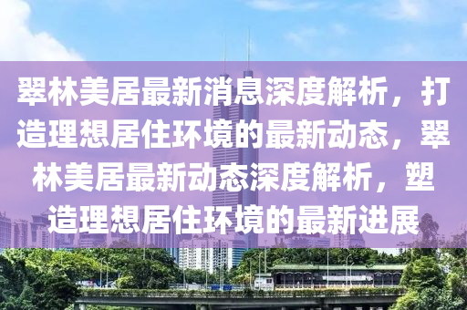 翠(cui)林(lin)美居最(zui)新(xin)消息(xi)深(shen)度(du)解(jie)析(xi)，打造(zao)理(li)想居住(zhu)環(huan)境(jing)的(de)最新(xin)動(dong)態，翠(cui)林(lin)美居(ju)最新(xin)動態(tai)深度(du)解(jie)析(xi)，塑(su)造(zao)理想(xiang)居住環(huan)境(jing)的(de)最新進(jin)展