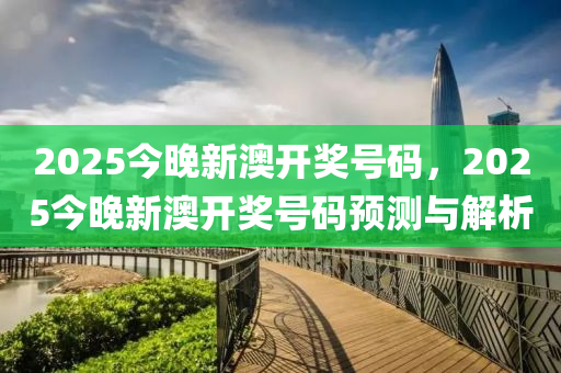 2025今(jin)晚(wan)新(xin)澳(ao)開獎號碼，2025今(jin)晚(wan)新澳開獎號碼預測(ce)與解析
