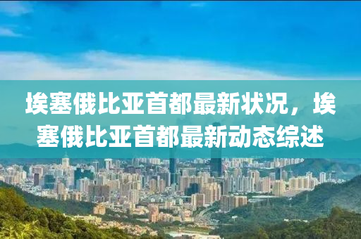 埃塞(sai)俄比亞首(shou)都(dou)最新(xin)狀況，埃塞(sai)俄比亞(ya)首(shou)都最新(xin)動(dong)態綜(zong)述(shu)