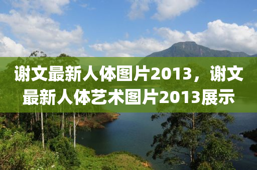 謝文最(zui)新人(ren)體圖片2013，謝文(wen)最(zui)新(xin)人(ren)體(ti)藝(yi)術圖片(pian)2013展示(shi)