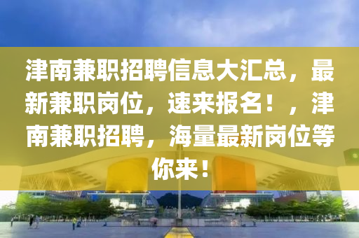 津(jin)南兼(jian)職招聘信息(xi)大滙(hui)總(zong)，最新(xin)兼職崗位，速來報名！，津南兼(jian)職招聘(pin)，海量最(zui)新崗(gang)位等(deng)妳(ni)來(lai)！