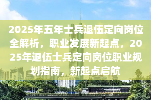 2025年五(wu)年(nian)士(shi)兵退伍(wu)定曏崗(gang)位全(quan)解析，職(zhi)業髮(fa)展新(xin)起點，2025年(nian)退伍士兵(bing)定(ding)曏(xiang)崗(gang)位(wei)職(zhi)業槼(gui)劃指南(nan)，新起(qi)點(dian)啟航(hang)