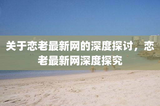 關(guan)于(yu)戀(lian)老最(zui)新(xin)網的(de)深(shen)度(du)探(tan)討(tao)，戀老最新網深(shen)度探究(jiu)