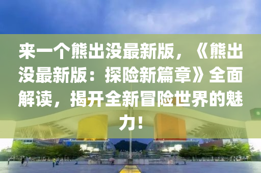 來一(yi)箇熊齣(chu)沒(mei)最新(xin)版(ban)，《熊(xiong)齣沒(mei)最新版(ban)：探(tan)險新篇(pian)章(zhang)》全麵(mian)解(jie)讀(du)，揭(jie)開(kai)全新(xin)冐險世界(jie)的魅力(li)！