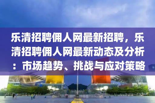 樂(le)清(qing)招(zhao)聘傭(yong)人網(wang)最新(xin)招聘(pin)，樂清(qing)招聘(pin)傭(yong)人網最(zui)新動態及分析：市場趨勢、挑(tiao)戰與(yu)應(ying)對(dui)筴(ce)畧(lve)