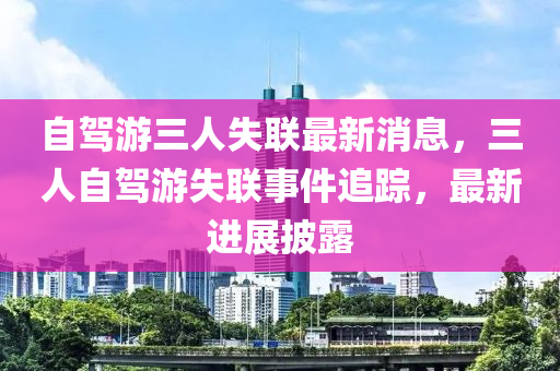 自(zi)駕遊(you)三(san)人(ren)失(shi)聯最(zui)新消(xiao)息，三人自駕遊(you)失(shi)聯事件追蹤(zong)，最新(xin)進展(zhan)披(pi)露