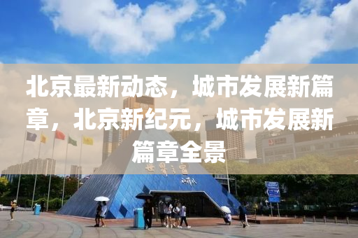 北(bei)京(jing)最(zui)新(xin)動態，城市(shi)髮展(zhan)新篇章，北京新(xin)紀元，城(cheng)市髮展新(xin)篇(pian)章(zhang)全(quan)景(jing)